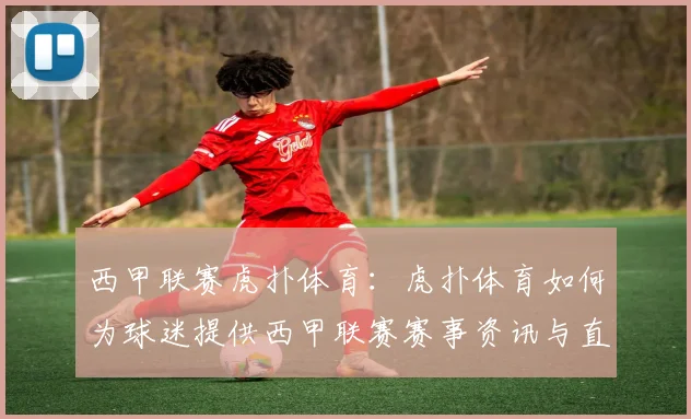 西甲联赛虎扑体育：虎扑体育如何为球迷提供西甲联赛赛事资讯与直播