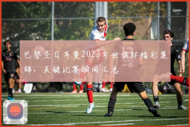 巴黎圣日耳曼2023年世俱杯精彩集锦，关键比赛瞬间汇总