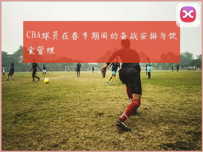 CBA球员在春节期间的备战安排与饮食管理