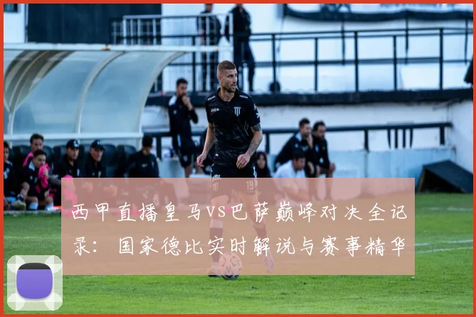 西甲直播皇马vs巴萨巅峰对决全记录：国家德比实时解说与赛事精华