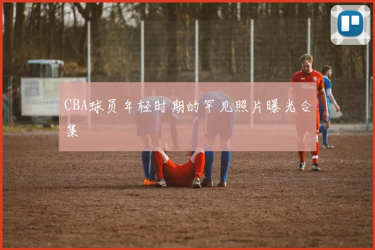 CBA球员年轻时期的罕见照片曝光合集
